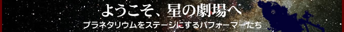 ようこそ、星の劇場へ〜プラネタリウムをステージにするパフォーマーたち